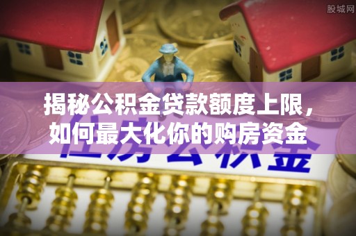 托克托揭秘公积金贷款额度上限，如何最大化你的购房资金