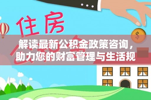 托克托解读最新公积金政策咨询，助力您的财富管理与生活规划