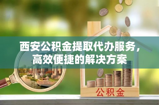 托克托西安公积金提取代办服务，高效便捷的解决方案