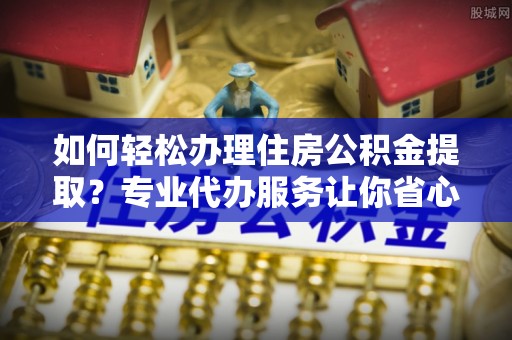 托克托如何轻松办理住房公积金提取？专业代办服务让你省心无忧