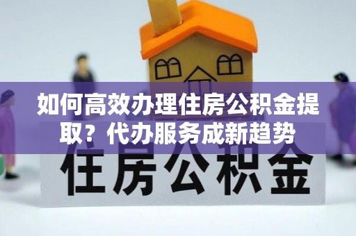 托克托如何高效办理住房公积金提取？代办服务成新趋势