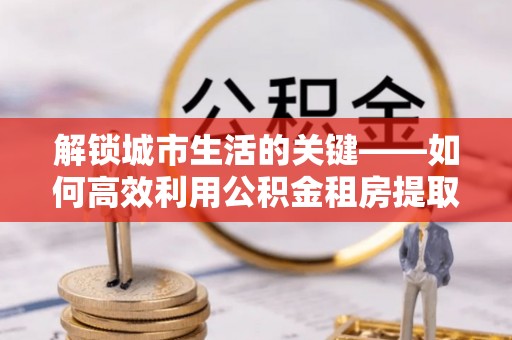 托克托解锁城市生活的关键——如何高效利用公积金租房提取实现居住自由
