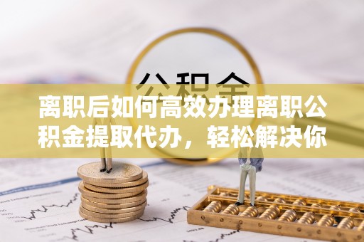 托克托离职后如何高效办理离职公积金提取代办，轻松解决你的后顾之忧