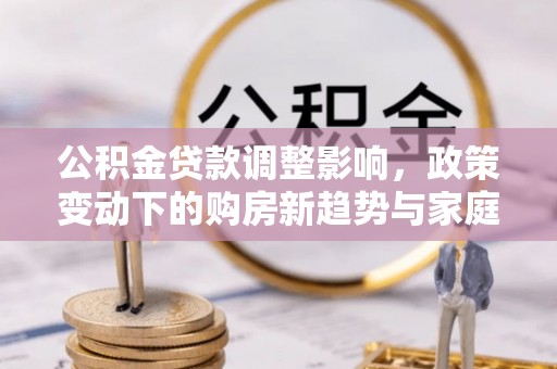 托克托公积金贷款调整影响，政策变动下的购房新趋势与家庭财务规划