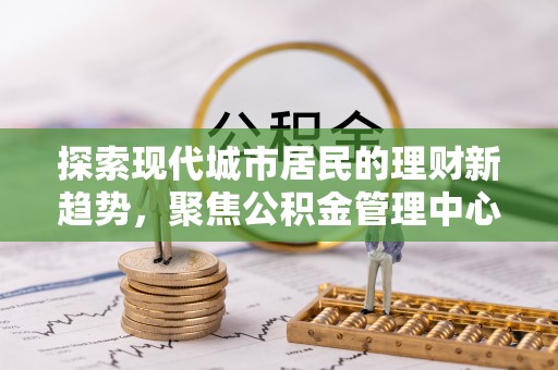 托克托探索现代城市居民的理财新趋势，聚焦公积金管理中心的服务创新